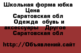 Школьная форма юбка  › Цена ­ 300 - Саратовская обл. Одежда, обувь и аксессуары » Другое   . Саратовская обл.
